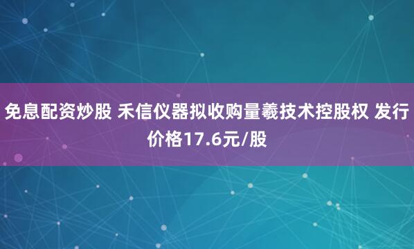 免息配资炒股 禾信仪器拟收购量羲技术控股权 发行价格17.6元/股