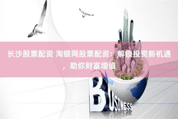 长沙股票配资 淘银网股票配资：解锁投资新机遇，助你财富增值