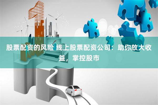 股票配资的风险 线上股票配资公司：助你放大收益，掌控股市