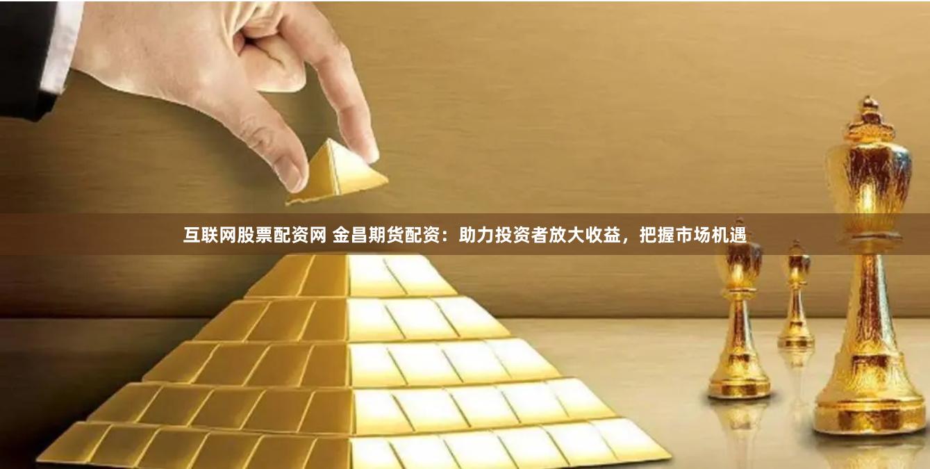 互联网股票配资网 金昌期货配资：助力投资者放大收益，把握市场机遇