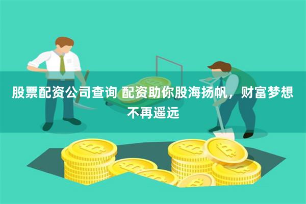 股票配资公司查询 配资助你股海扬帆，财富梦想不再遥远