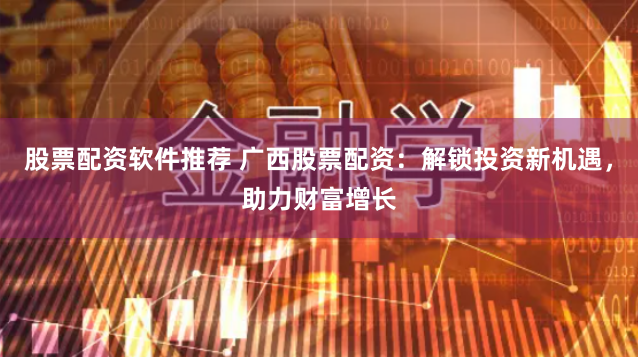 股票配资软件推荐 广西股票配资：解锁投资新机遇，助力财富增长