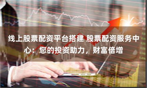 线上股票配资平台搭建 股票配资服务中心：您的投资助力，财富倍增