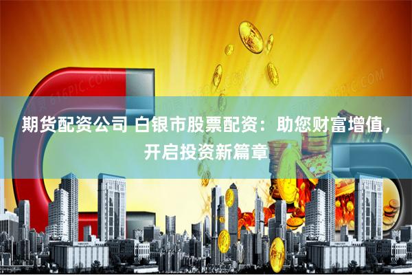 期货配资公司 白银市股票配资：助您财富增值，开启投资新篇章