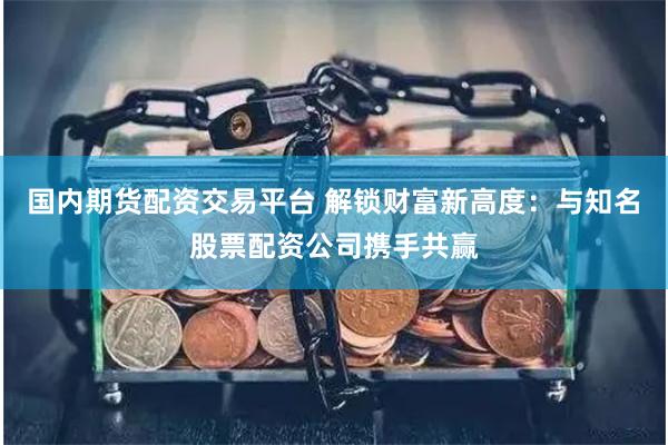 国内期货配资交易平台 解锁财富新高度：与知名股票配资公司携手共赢