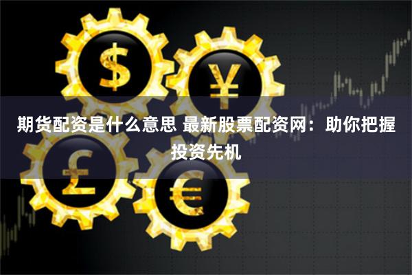 期货配资是什么意思 最新股票配资网：助你把握投资先机
