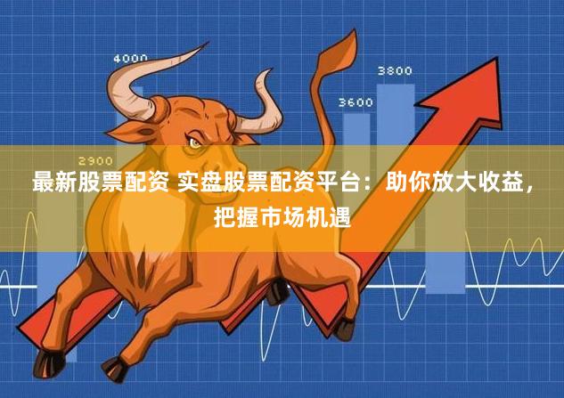 最新股票配资 实盘股票配资平台：助你放大收益，把握市场机遇