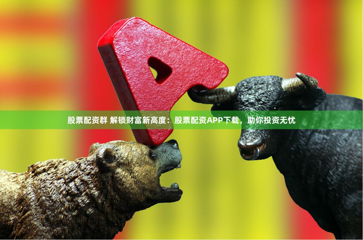 股票配资群 解锁财富新高度：股票配资APP下载，助你投资无忧