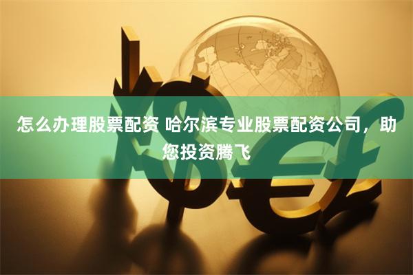 怎么办理股票配资 哈尔滨专业股票配资公司，助您投资腾飞
