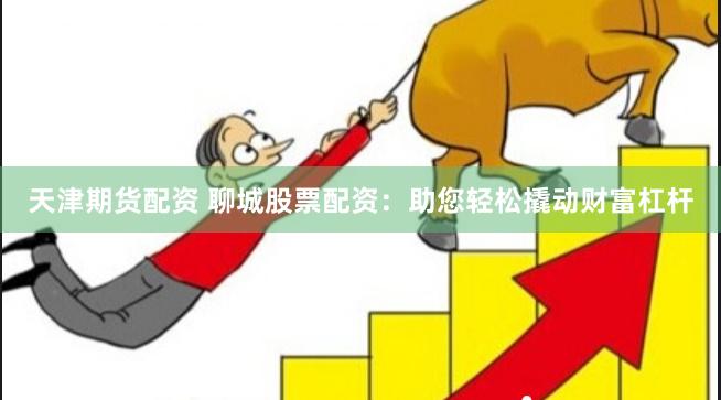 天津期货配资 聊城股票配资：助您轻松撬动财富杠杆