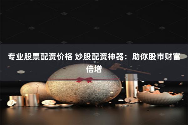 专业股票配资价格 炒股配资神器：助你股市财富倍增