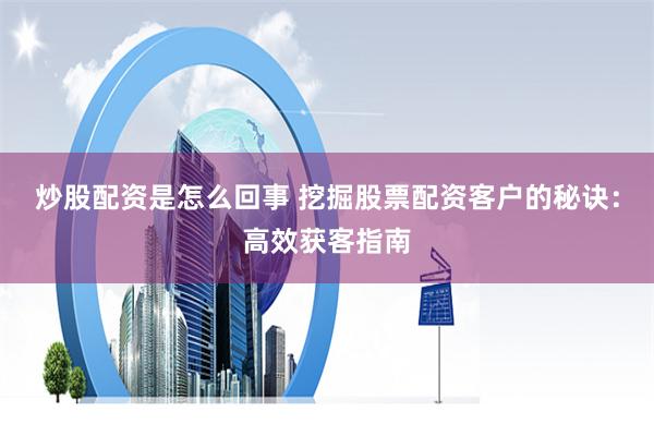 炒股配资是怎么回事 挖掘股票配资客户的秘诀：高效获客指南