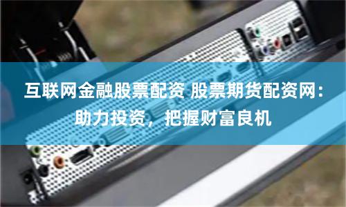 互联网金融股票配资 股票期货配资网：助力投资，把握财富良机