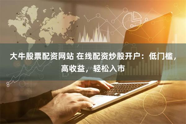 大牛股票配资网站 在线配资炒股开户：低门槛，高收益，轻松入市