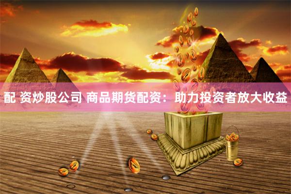 配 资炒股公司 商品期货配资：助力投资者放大收益