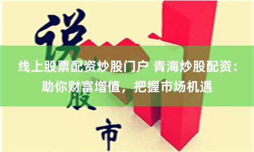 线上股票配资炒股门户 青海炒股配资：助你财富增值，把握市场机遇