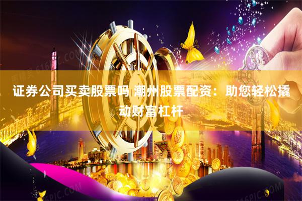 证券公司买卖股票吗 潮州股票配资：助您轻松撬动财富杠杆